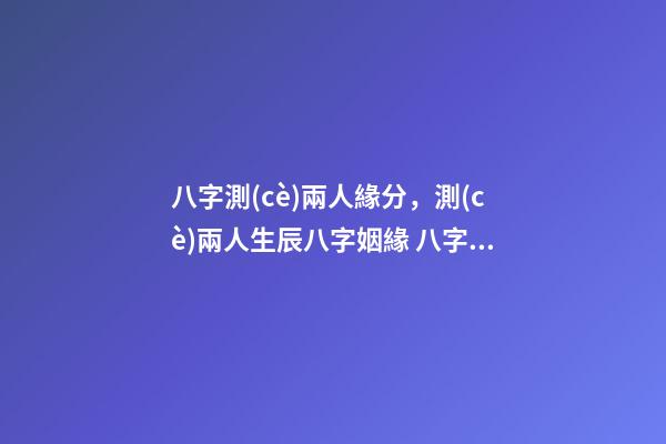 八字測(cè)兩人緣分，測(cè)兩人生辰八字姻緣 八字測(cè)緣分深淺，怎么看兩個(gè)人的緣分深淺-第1張-觀點(diǎn)-玄機(jī)派